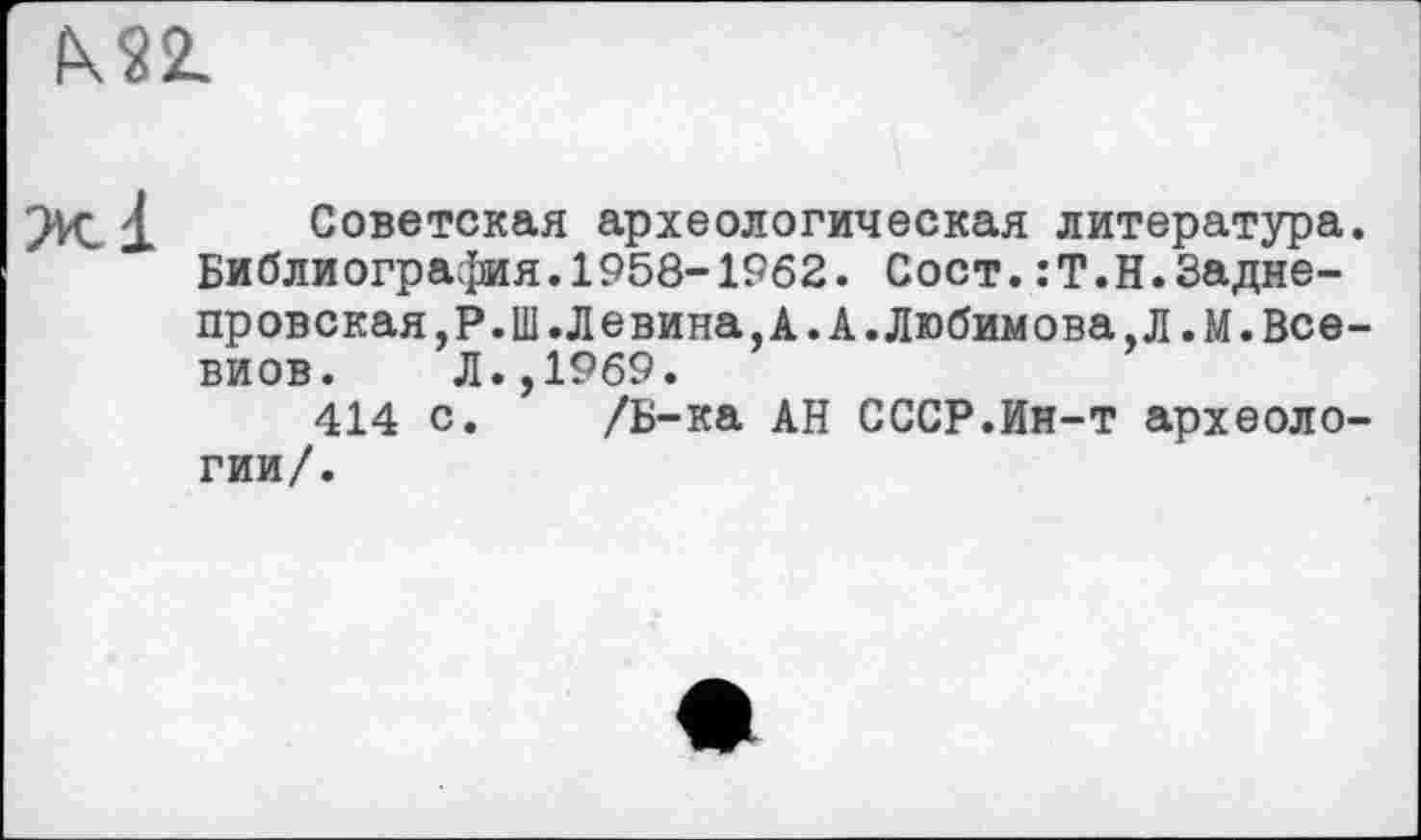 ﻿I\S2L
Советская археологическая литература. Библиография.1958-1962. Сост.:Т.Н.Задне-провская,Р.Ш.Левина,А.А.Любимова,Л.М.Все-виов. Л.,1969.
414 с. /Б-ка АН СССР.Ин-т археологии/.